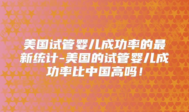 美国试管婴儿成功率的最新统计-美国的试管婴儿成功率比中国高吗！