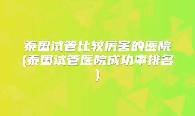 泰国试管比较厉害的医院(泰国试管医院成功率排名)