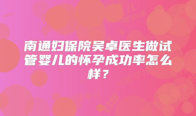 南通妇保院吴卓医生做试管婴儿的怀孕成功率怎么样？