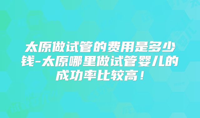 太原做试管的费用是多少钱-太原哪里做试管婴儿的成功率比较高！