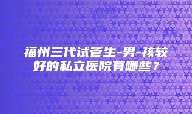 福州三代试管生-男-孩较好的私立医院有哪些?