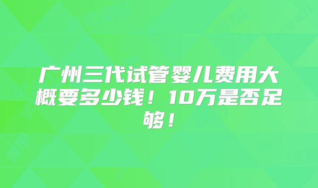 广州三代试管婴儿费用大概要多少钱!10万是否足够!
