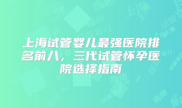 上海试管婴儿最强医院排名前八，三代试管怀孕医院选择指南
