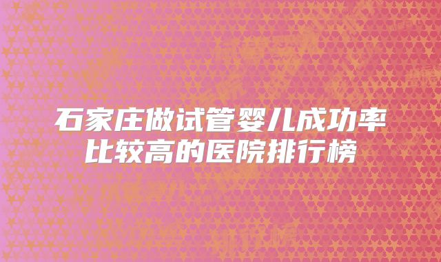 石家庄做试管婴儿成功率比较高的医院排行榜