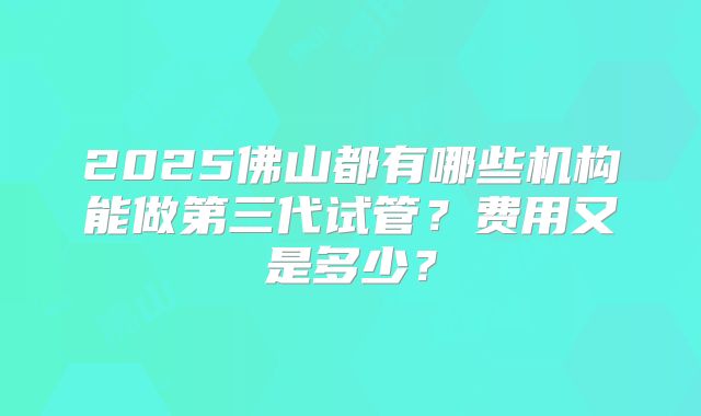 2025佛山都有哪些机构能做第三代试管？费用又是多少？