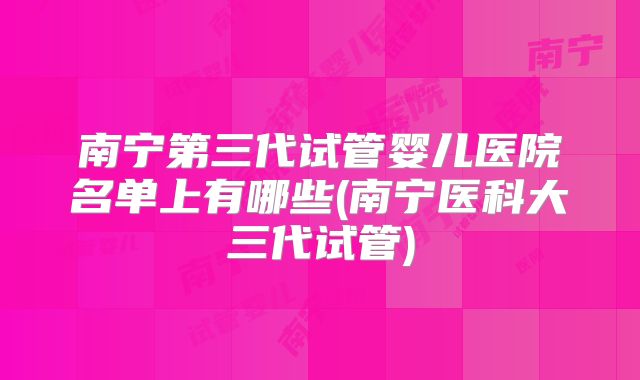 南宁第三代试管婴儿医院名单上有哪些(南宁医科大三代试管)