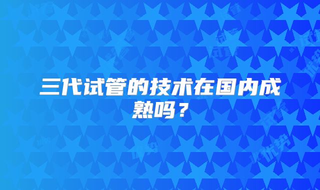 三代试管的技术在国内成熟吗?