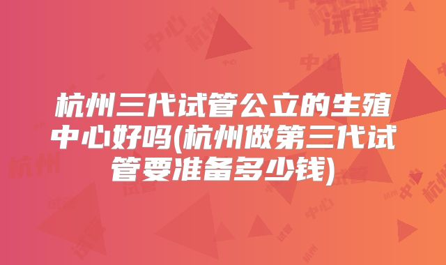 杭州三代试管公立的生殖中心好吗(杭州做第三代试管要准备多少钱)