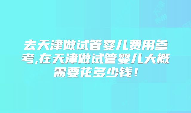 去天津做试管婴儿费用参考,在天津做试管婴儿大概需要花多少钱！