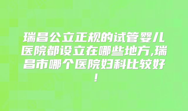 瑞昌公立正规的试管婴儿医院都设立在哪些地方,瑞昌市哪个医院妇科比较好！