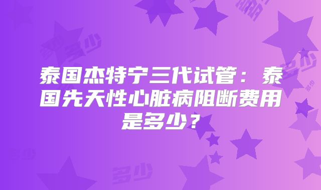 泰国杰特宁三代试管：泰国先天性心脏病阻断费用是多少？