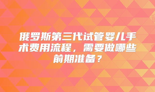 俄罗斯第三代试管婴儿手术费用流程，需要做哪些前期准备？