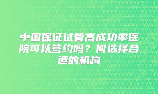 中国保证试管高成功率医院可以签约吗?何选择合适的机构