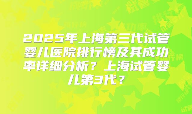 2025年上海第三代试管婴儿医院排行榜及其成功率详细分析？上海试管婴儿第3代？