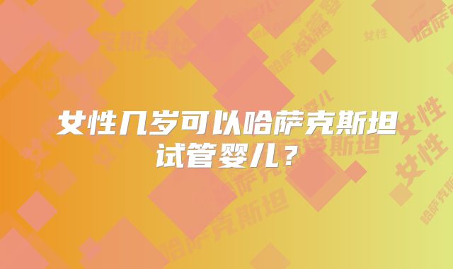 女性几岁可以哈萨克斯坦试管婴儿？