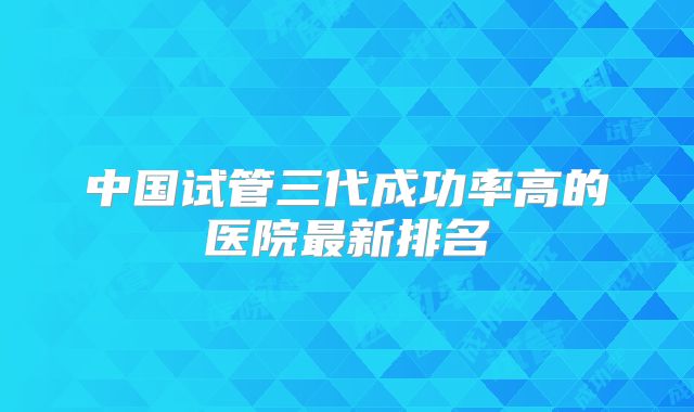 中国试管三代成功率高的医院最新排名
