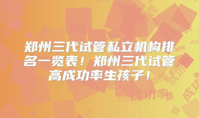 郑州三代试管私立机构排名一览表！郑州三代试管高成功率生孩子！