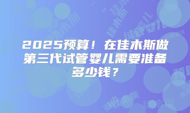 2025预算！在佳木斯做第三代试管婴儿需要准备多少钱？