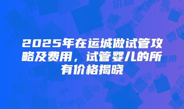2025年在运城做试管攻略及费用，试管婴儿的所有价格揭晓