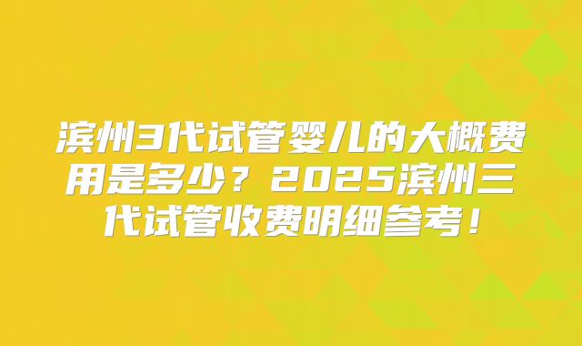 滨州3代试管婴儿的大概费用是多少？2025滨州三代试管收费明细参考！