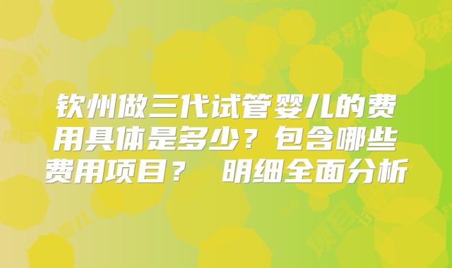 钦州做三代试管婴儿的费用具体是多少？包含哪些费用项目？ 明细全面分析