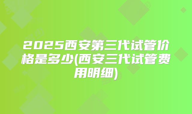 2025西安第三代试管价格是多少(西安三代试管费用明细)