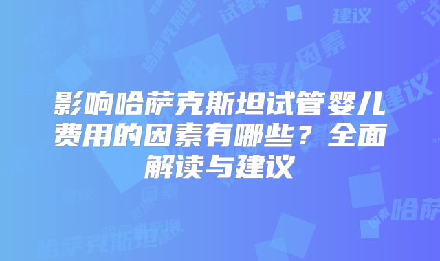 影响哈萨克斯坦试管婴儿费用的因素有哪些？全面解读与建议