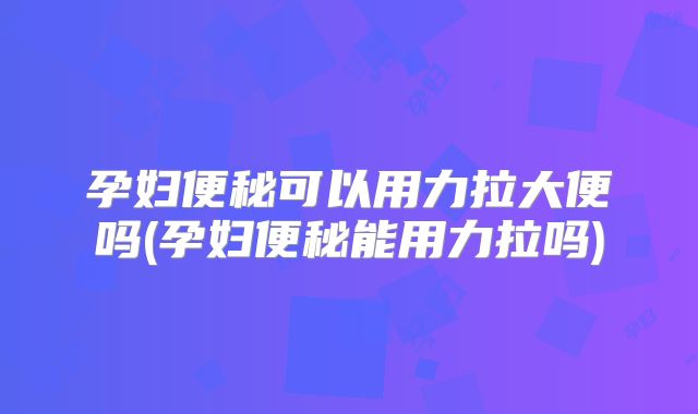孕妇便秘可以用力拉大便吗(孕妇便秘能用力拉吗)