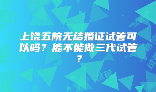 上饶五院无结婚证试管可以吗？能不能做三代试管？