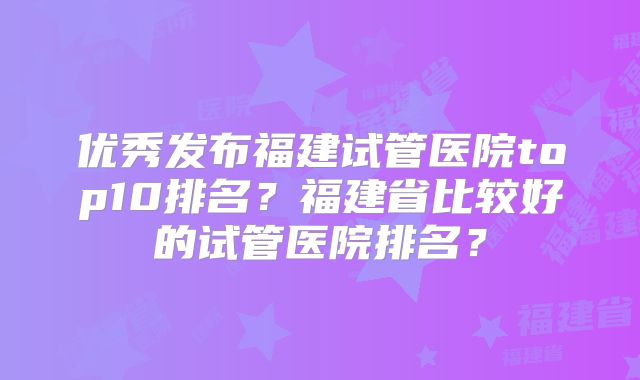 优秀发布福建试管医院top10排名?福建省比较好的试管医院排名?