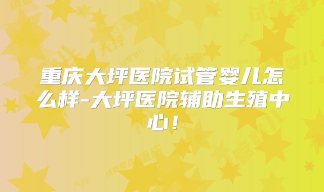 重庆大坪医院试管婴儿怎么样-大坪医院辅助生殖中心！