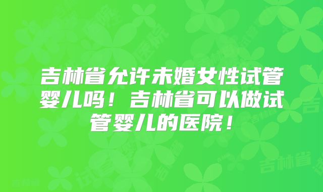 吉林省允许未婚女性试管婴儿吗！吉林省可以做试管婴儿的医院！