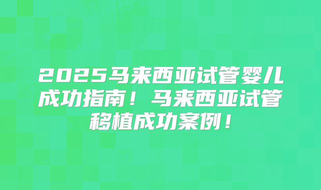 2025马来西亚试管婴儿成功指南！马来西亚试管移植成功案例！