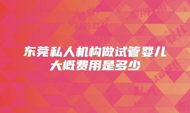 东莞私人机构做试管婴儿大概费用是多少
