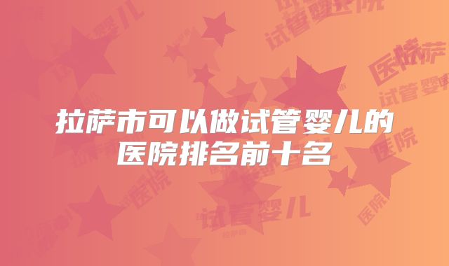 拉萨市可以做试管婴儿的医院排名前十名