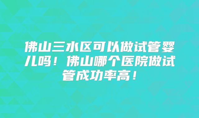 佛山三水区可以做试管婴儿吗!佛山哪个医院做试管成功率高!