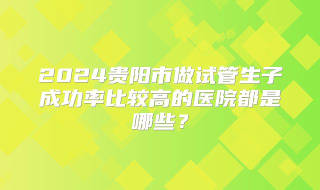 2024贵阳市做试管生子成功率比较高的医院都是哪些？