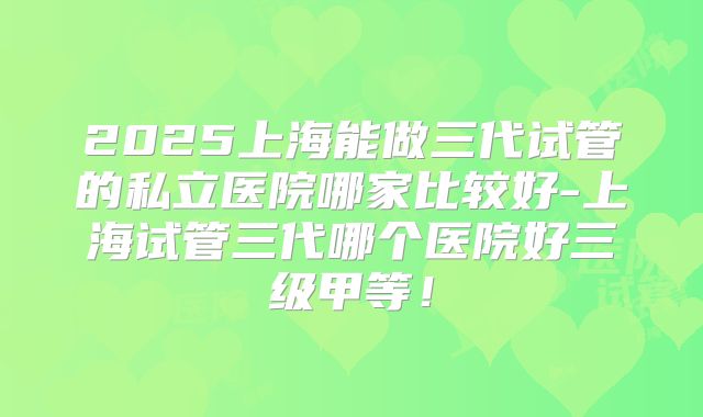 2025上海能做三代试管的私立医院哪家比较好-上海试管三代哪个医院好三级甲等！