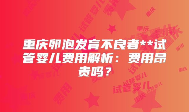 重庆卵泡发育不良者**试管婴儿费用解析：费用昂贵吗？