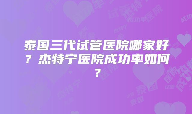 泰国三代试管医院哪家好？杰特宁医院成功率如何？