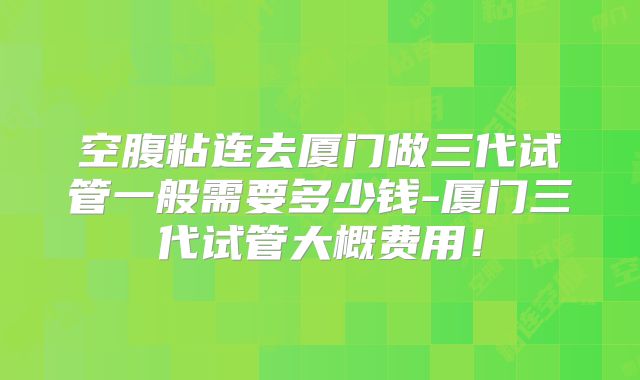 空腹粘连去厦门做三代试管一般需要多少钱-厦门三代试管大概费用！