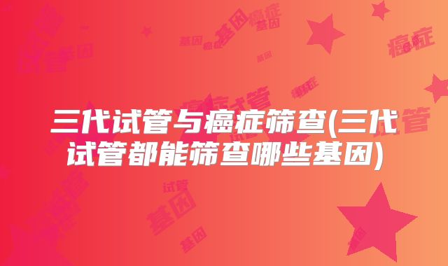 三代试管与癌症筛查(三代试管都能筛查哪些基因)
