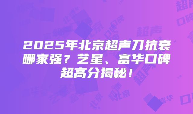 2025年北京超声刀抗衰哪家强？艺星、富华口碑超高分揭秘！
