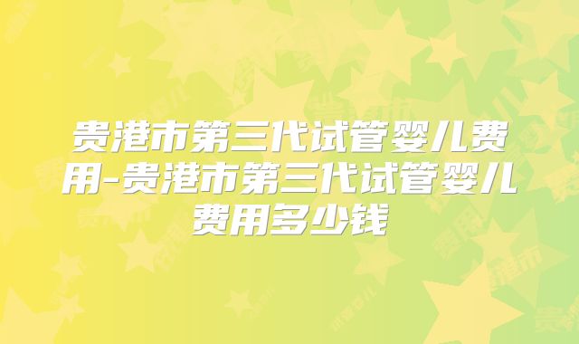 贵港市第三代试管婴儿费用-贵港市第三代试管婴儿费用多少钱
