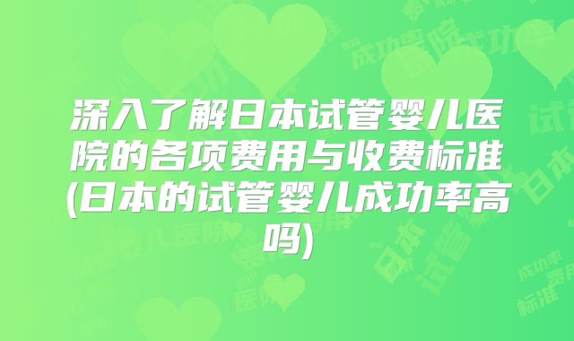 深入了解日本试管婴儿医院的各项费用与收费标准(日本的试管婴儿成功率高吗)