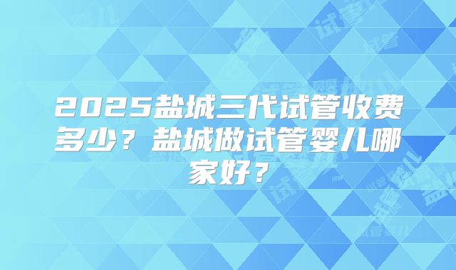 2025盐城三代试管收费多少？盐城做试管婴儿哪家好？