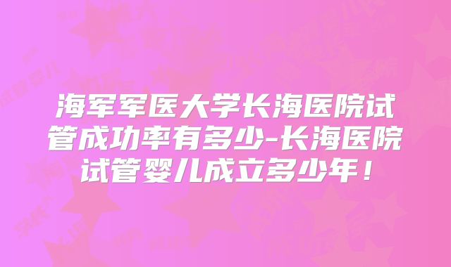 海军军医大学长海医院试管成功率有多少-长海医院试管婴儿成立多少年！