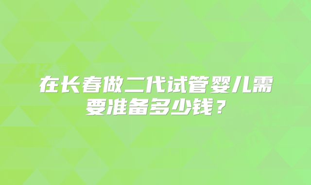 在长春做二代试管婴儿需要准备多少钱？