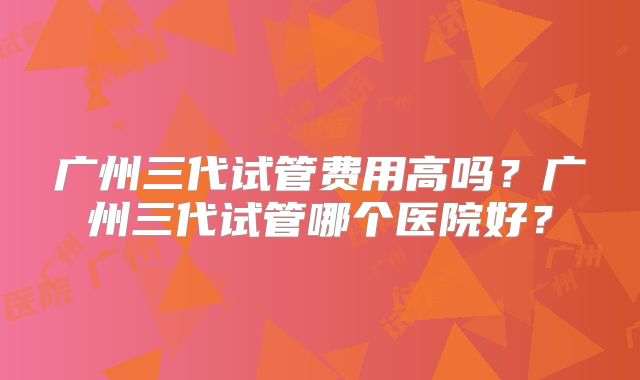 广州三代试管费用高吗？广州三代试管哪个医院好？