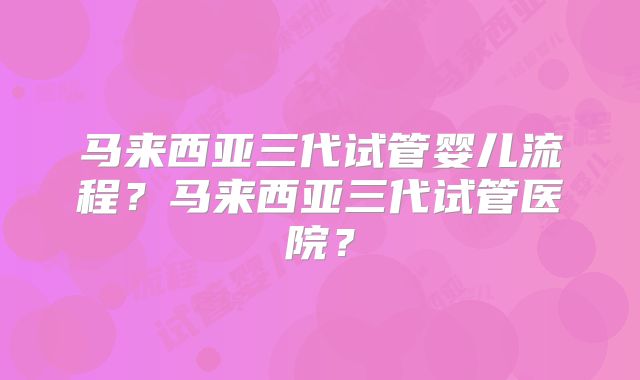 马来西亚三代试管婴儿流程？马来西亚三代试管医院？